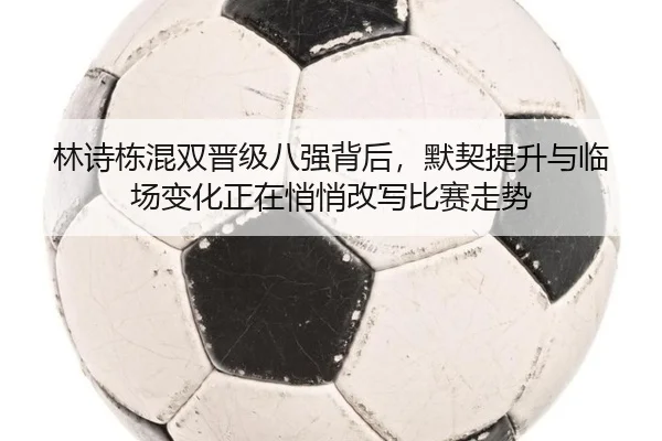 林诗栋混双晋级八强背后，默契提升与临场变化正在悄悄改写比赛走势